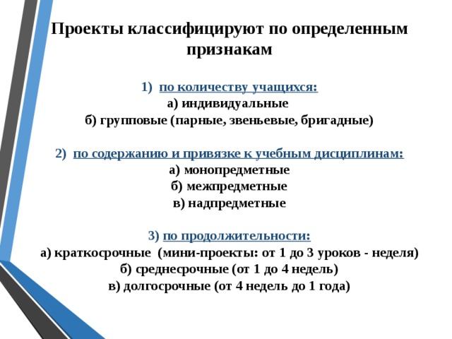 Проекты классифицируют по определенным признакам  1) по количеству учащихся:  а) индивидуальные  б) групповые (парные, звеньевые, бригадные)   2) по содержанию и привязке к учебным дисциплинам:  а) монопредметные  б) межпредметные  в) надпредметные   3) по продолжительности:  а) краткосрочные (мини-проекты: от 1 до 3 уроков - неделя)  б) среднесрочные (от 1 до 4 недель)  в) долгосрочные (от 4 недель до 1 года)  