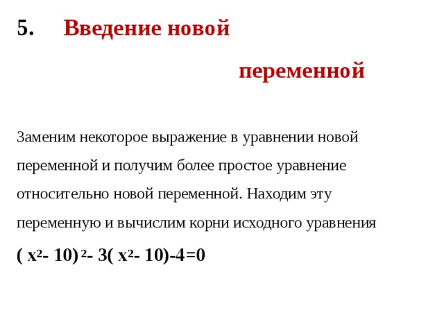 5. Введение новой  переменной    Заменим некоторое выражение в уравнении новой переменной и получим более простое уравнение относительно новой переменной. Находим эту переменную и вычислим корни исходного уравнения  ( х 2 - 10) 2 - 3( х 2 - 10)-4=0