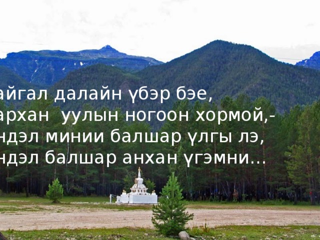 Байгал далайн үбэр бэе, Бархан уулын ногоон хормой,- Эндэл минии балшар үлгы лэ, Эндэл балшар анхан үгэмни… 