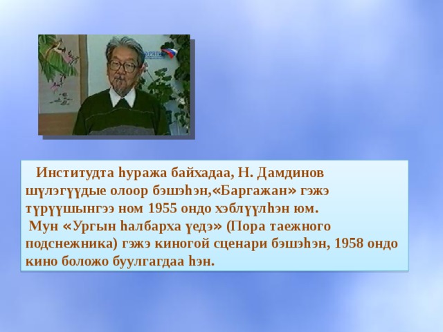  Институдта hуража байхадаа, Н. Дамдинов шүлэг үү дые олоор бэшэhэн, « Баргажан » гэжэ түрүүшынгээ ном 1955 ондо хэблүүлhэн юм.  Мун « Ургын hалбарха үедэ » (Пора таежного подснежника) гэжэ киногой сценари бэшэhэн, 1958 ондо кино боложо буулгагдаа hэн. 