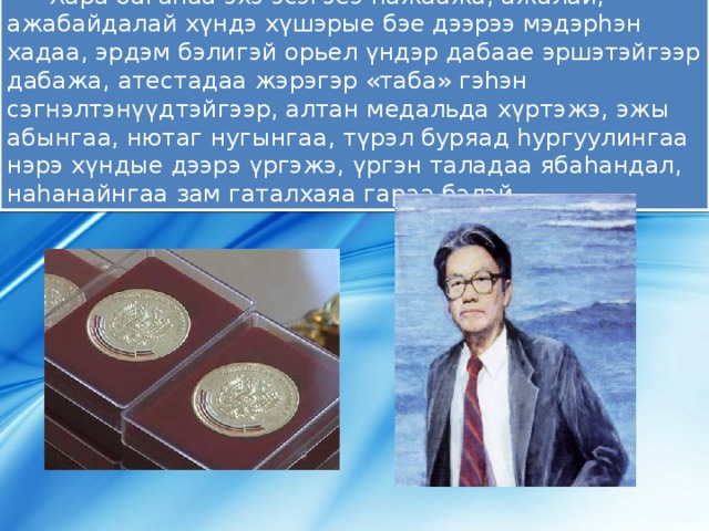 Хара багаhаа эхэ эсэгэеэ hажаажа, ажалай, ажабайдалай хүндэ хүшэрые бэе дээрээ мэдэрhэн хадаа, эрдэм бэлигэй орьел үндэр дабаае эршэтэйгээр дабажа, атестадаа жэрэгэр «таба» гэhэн сэгнэлтэнүүдтэйгээр, алтан медальда хүртэжэ, эжы абынгаа, нютаг нугынгаа, түрэл буряад hургуулингаа нэрэ хүндые дээрэ үргэжэ, үргэн таладаа ябаhандал, наhанайнгаа зам гаталхаяа гараа бэлэй… 