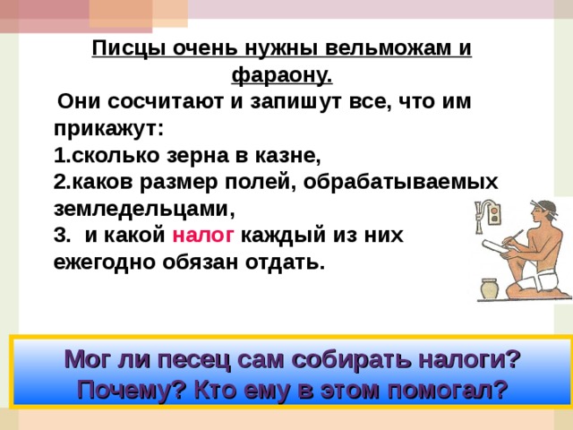 Писцы очень нужны вельможам и фараону.  Они сосчитают и запишут все, что им прикажут: сколько зерна в казне, каков размер полей, обрабатываемых земледельцами, 3. и какой налог каждый из них ежегодно обязан отдать. Мог ли песец сам собирать налоги? Почему? Кто ему в этом помогал? 