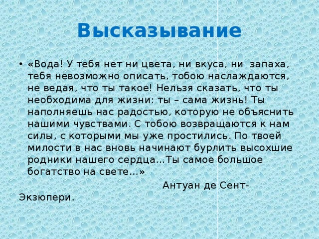 Высказывание « Вода! У тебя нет ни цвета, ни вкуса, ни запаха, тебя невозможно описать, тобою наслаждаются, не ведая, что ты такое! Нельзя сказать, что ты необходима для жизни: ты – сама жизнь! Ты наполняешь нас радостью, которую не объяснить нашими чувствами. С тобою возвращаются к нам силы, с которыми мы уже простились. По твоей милости в нас вновь начинают бурлить высохшие родники нашего сердца…Ты самое большое богатство на свете…»  Антуан де Сент-Экзюпери. 