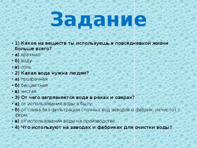 Задание 1) Какое из веществ ты используешь в повседневной жизни больше всего? а) крахмал б) воду в) соль  2) Какая вода нужна людям? а) прозрачная б) бесцветная в) чистая 3) От чего загрязняется вода в реках и озерах? а) от использования воды в быту; б) от слива без фильтрации сточных вод заводов и фабрик, нечистот с ферм; в) от использования воды на производстве 4) Что используют на заводах и фабриках для очистки воды?  