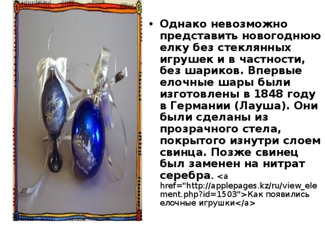Однако невозможно представить новогоднюю елку без стеклянных игрушек и в частности, без шариков. Впервые елочные шары были изготовлены в 1848 году в Германии (Лауша). Они были сделаны из прозрачного стела, покрытого изнутри слоем свинца. Позже свинец был заменен на нитрат серебра . Как появились елочные игрушки  