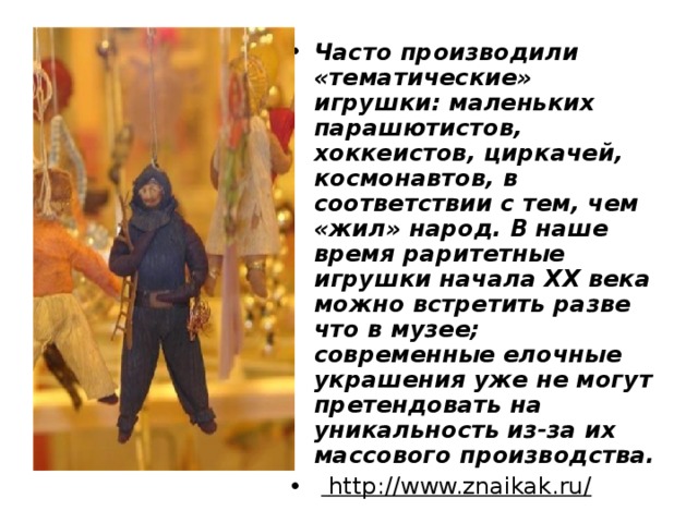 Часто производили «тематические» игрушки: маленьких парашютистов, хоккеистов, циркачей, космонавтов, в соответствии с тем, чем «жил» народ. В наше время раритетные игрушки начала XX века можно встретить разве что в музее; современные елочные украшения уже не могут претендовать на уникальность из-за их массового производства.    http://www.znaikak.ru/    