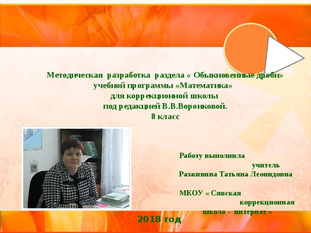  Методическая разработка раздела « Обыкновенные дроби» учебной программы «Математика» для коррекционной школы под редакцией В.В.Воронковой.  8 класс Работу выполнила учитель Разживина Татьяна Леонидовна МКОУ « Сявская коррекционная школа - интернат » 2018 год  