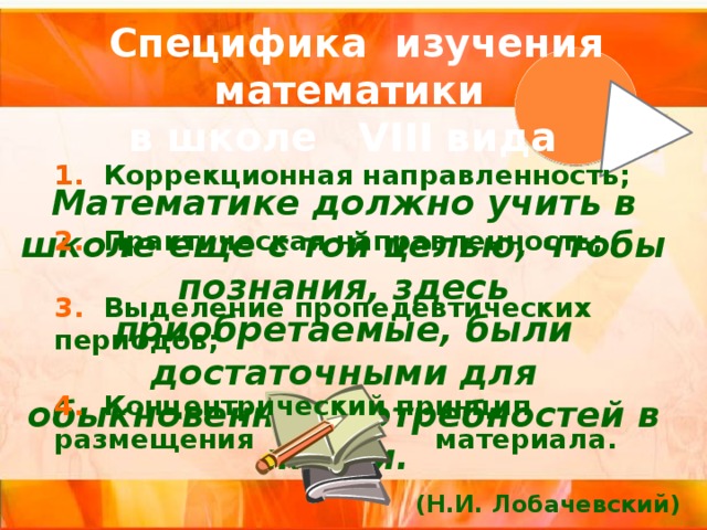 Специфика изучения математики в школе VIII вида  1. Коррекционная направленность;  2. Практическая направленность;  3. Выделение пропедевтических периодов;  4. Концентрический принцип размещения материала. Математике должно учить в школе еще с той целью, чтобы познания, здесь приобретаемые, были достаточными для обыкновенных потребностей в жизни.  (Н.И. Лобачевский) 