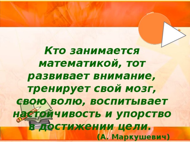 Кто занимается математикой, тот развивает внимание, тренирует свой мозг, свою волю, воспитывает настойчивость и упорство в достижении цели. (А. Маркушевич) 