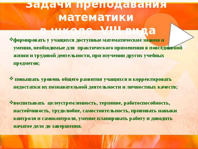 Задачи преподавания математики  в школе VIII вида формировать у учащихся доступные математические знания и умения, необходимые для практического применения в повседневной жизни и трудовой деятельности, при изучении других учебных предметов;  повышать уровень общего развития учащихся и корректировать недостатки их познавательной деятельности и личностных качеств; воспитывать целеустремленность, терпение, работоспособность, настойчивость, трудолюбие, самостоятельность, прививать навыки контроля и самоконтроля, умение планировать работу и доводить начатое дело до завершения. 