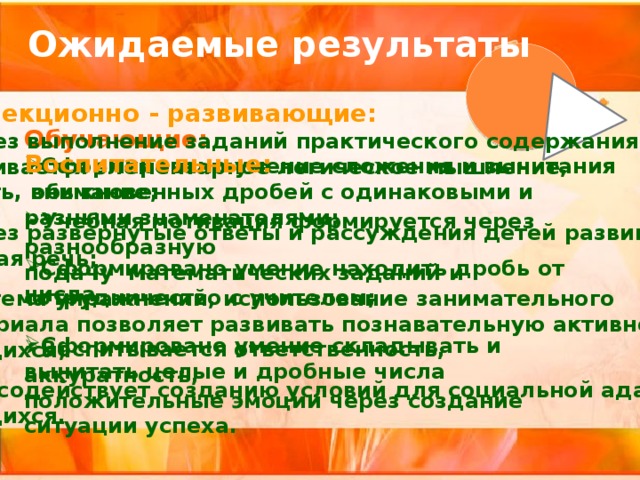 Ожидаемые результаты Коррекционно - развивающие: Через выполнение заданий практического содержания  развивается элементарное логическое мышление, память, внимание;  Через развернутые ответы и рассуждения детей развивается связная речь;  Система упражнений, использование занимательного  материала позволяет развивать познавательную активность  учащихся;  Урок содействует созданию условий для социальной адаптации  учащихся.    Обучающие: Сформировано умение сложения и вычитания обыкновенных дробей с одинаковыми и разными знаменателями;  Сформировано умение находить дробь от числа  Сформировано умение складывать и вычитать целые и дробные числа Воспитательные:  Учебная мотивация формируется через разнообразную подачу математических заданий и сотрудничество с учителем;  Воспитывается ответственность, аккуратность, положительные эмоции через создание ситуации успеха. 