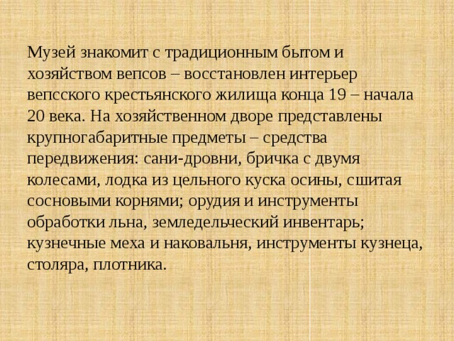 Музей знакомит с традиционным бытом и хозяйством вепсов – восстановлен интерьер вепсского крестьянского жилища конца 19 – начала 20 века. На хозяйственном дворе представлены крупногабаритные предметы – средства передвижения: сани-дровни, бричка с двумя колесами, лодка из цельного куска осины, сшитая сосновыми корнями; орудия и инструменты обработки льна, земледельческий инвентарь; кузнечные меха и наковальня, инструменты кузнеца, столяра, плотника. 