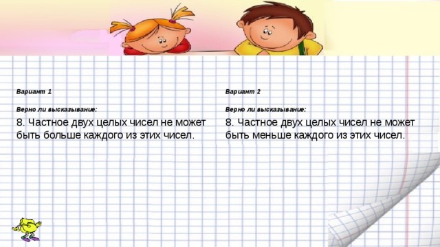 Вариант 1 Вариант 2  Верно ли высказывание: Верно ли высказывание: 8. Частное двух целых чисел не может быть больше каждого из этих чисел. 8. Частное двух целых чисел не может быть меньше каждого из этих чисел. 