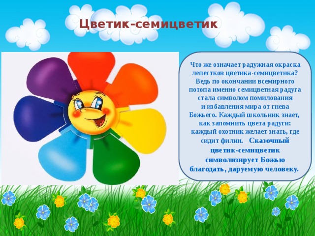 Цветик-семицветик Что же означает радужная окраска лепестков цветика-семицветика? Ведь по окончании всемирного потопа именно семицветная радуга стала символом помилования и избавления мира от гнева Божьего. Каждый школьник знает, как запомнить цвета радуги: каждый охотник желает знать, где сидит филин. . Сказочный цветик-семицветик символизирует Божью благодать, даруемую человеку.