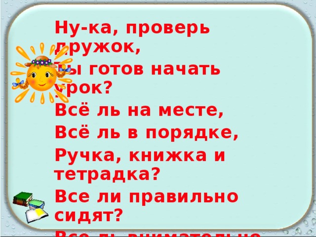 Ну-ка, проверь дружок, Ты готов начать урок? Всё ль на месте, Всё ль в порядке, Ручка, книжка и тетрадка? Все ли правильно сидят? Все ль внимательно глядят? Каждый хочет получать Толька лишь оценку пять. 