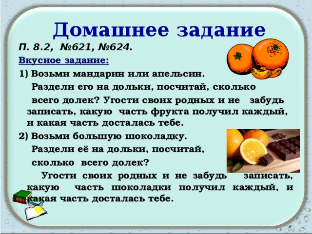  Домашнее задание П. 8.2, №621, №624. Вкусное задание:  1) Возьми мандарин или апельсин.  Раздели его на дольки, посчитай, сколько  всего долек? Угости своих родных и не забудь записать, какую часть фрукта получил каждый, и какая часть досталась тебе. 2) Возьми большую шоколадку.  Раздели её на дольки, посчитай,  сколько всего долек?  Угости своих родных и не забудь записать, какую часть шоколадки получил каждый, и какая часть досталась тебе.  