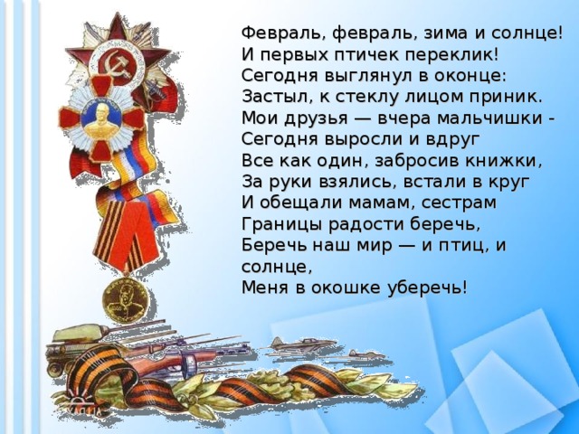 Февраль, февраль, зима и солнце!  И первых птичек переклик!  Сегодня выглянул в оконце:  Застыл, к стеклу лицом приник.  Мои друзья — вчера мальчишки -  Сегодня выросли и вдруг  Все как один, забросив книжки,  За руки взялись, встали в круг  И обещали мамам, сестрам  Границы радости беречь,  Беречь наш мир — и птиц, и солнце,  Меня в окошке уберечь! 