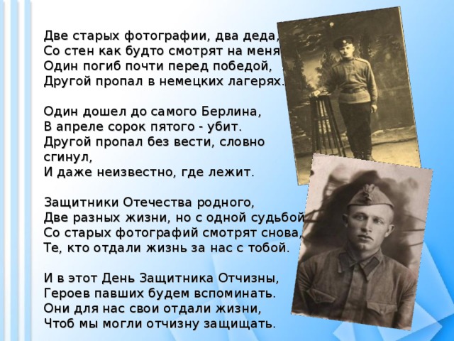 Две старых фотографии, два деда,  Со стен как будто смотрят на меня.  Один погиб почти перед победой,  Другой пропал в немецких лагерях.   Один дошел до самого Берлина,  В апреле сорок пятого - убит.  Другой пропал без вести, словно сгинул,  И даже неизвестно, где лежит.   Защитники Отечества родного,  Две разных жизни, но с одной судьбой.  Со старых фотографий смотрят снова,  Те, кто отдали жизнь за нас с тобой.   И в этот День Защитника Отчизны,  Героев павших будем вспоминать.  Они для нас свои отдали жизни,  Чтоб мы могли отчизну защищать. 