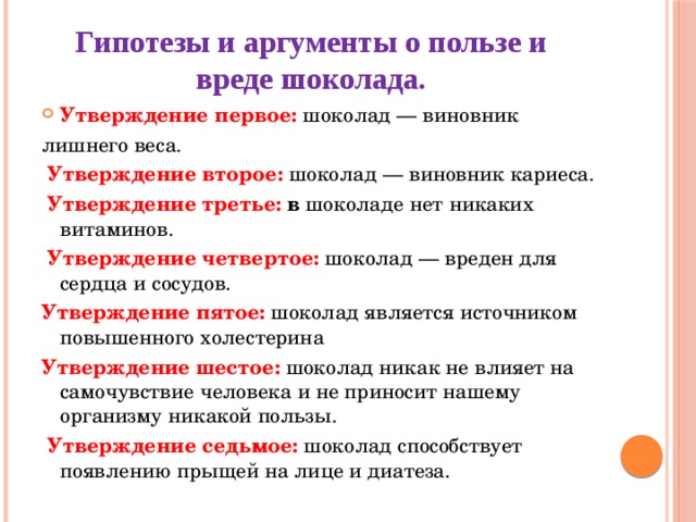 Гипотезы и аргументы о пользе и вреде шоколада.   Утверждение первое: шоколад — виновник лишнего веса.  Утверждение второе: шоколад — виновник кариеса.   Утверждение третье: в шоколаде нет никаких витаминов.   Утверждение четвертое: шоколад — вреден для сердца и сосудов.  Утверждение пятое: шоколад является источником повышенного холестерина  Утверждение шестое: шоколад никак не влияет на самочувствие человека и не приносит нашему организму никакой пользы.  Утверждение седьмое: шоколад способствует появлению прыщей на лице и диатеза. 