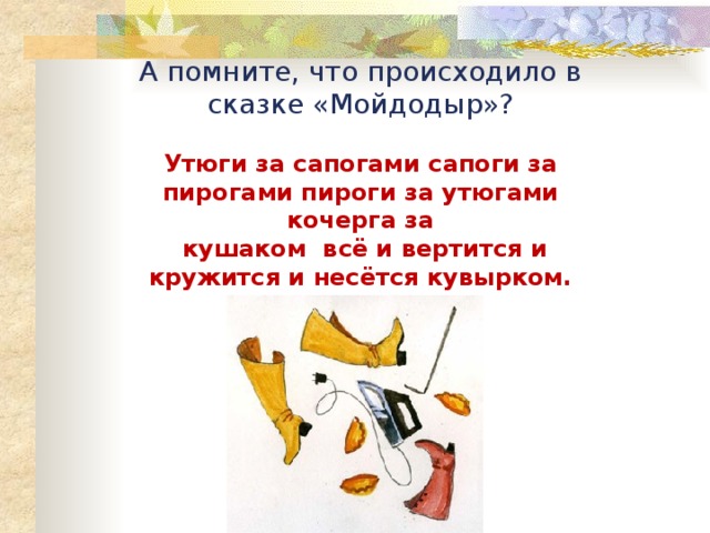 А помните, что происходило в сказке «Мойдодыр»?  Утюги за сапогами сапоги за пирогами пироги за утюгами кочерга за  кушаком всё и вертится и кружится и несётся кувырком. 