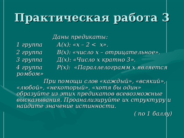 Практическая работа 3  Даны предикаты:  1 группа А(х): «х – 2   2 группа В(х): «число х – отрицательное».  3 группа Д(х): «Число х кратно 3».  4 группа Р(х): «Параллелограмм х является ромбом»  При помощи слов «каждый», «всякий», «любой», «некоторый», «хотя бы один» образуйте из этих предикатов всевозможные высказывания. Проанализируйте их структуру и найдите значение истинности.  ( по 1 баллу) 