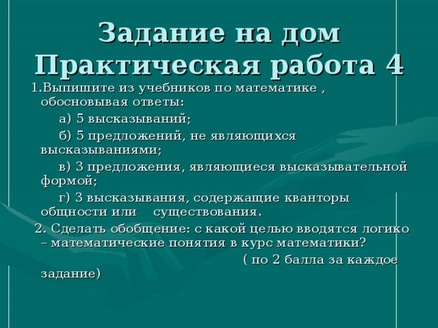 Задание на дом  Практическая работа 4  1.Выпишите из учебников по математике , обосновывая ответы:  а) 5 высказываний;  б) 5 предложений, не являющихся высказываниями;  в) 3 предложения, являющиеся высказывательной формой;  г) 3 высказывания, содержащие кванторы общности или существования.  2. Сделать обобщение: с какой целью вводятся логико – математические понятия в курс математики?  ( по 2 балла за каждое задание) 