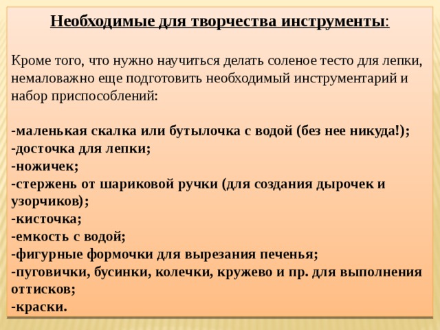 Необходимые для творчества инструменты :  Кроме того, что нужно научиться делать соленое тесто для лепки, немаловажно еще подготовить необходимый инструментарий и набор приспособлений: - маленькая скалка или бутылочка с водой (без нее никуда!); - досточка для лепки; - ножичек; - стержень от шариковой ручки (для создания дырочек и узорчиков); - кисточка; - емкость с водой; - фигурные формочки для вырезания печенья; - пуговички, бусинки, колечки, кружево и пр. для выполнения оттисков; - краски. 