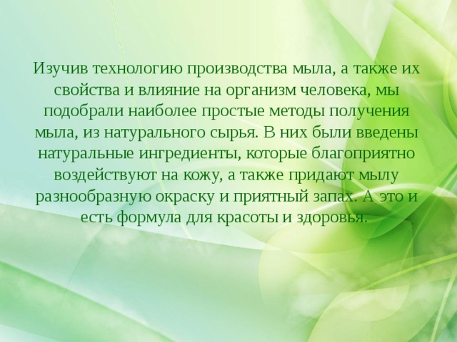 Что такое мыло? Изучив технологию производства мыла, а также их свойства и влияние на организм человека, мы подобрали наиболее простые методы получения мыла, из натурального сырья. В них были введены натуральные ингредиенты, которые благоприятно воздействуют на кожу, а также придают мылу разнообразную окраску и приятный запах. А это и есть формула для красоты и здоровья. 