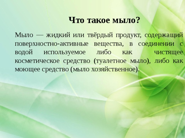 Что такое мыло? Мыло — жидкий или твёрдый продукт, содержащий поверхностно-активные вещества, в соединении с водой используемое либо как чистящее косметическое средство (туалетное мыло), либо как моющее средство (мыло хозяйственное).  