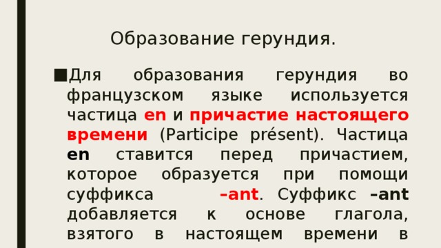 Образование герундия. Для образования герундия во французском языке используется частица en и причастие настоящего времени  (Participe présent). Частица en ставится перед причастием, которое образуется при помощи суффикса –ant . Суффикс –ant добавляется к основе глагола, взятого в настоящем времени в первом лице множественного числа. 