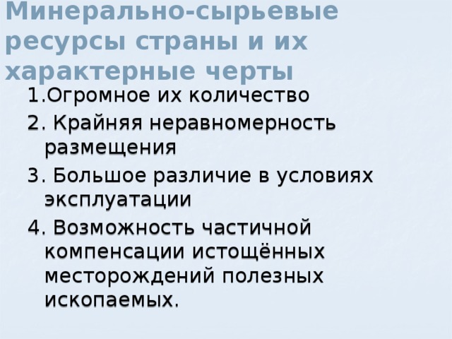 Минерально-сырьевые ресурсы страны и их характерные черты 1.Огромное их количество 2. Крайняя неравномерность размещения 3. Большое различие в условиях эксплуатации 4. Возможность частичной компенсации истощённых месторождений полезных ископаемых. 