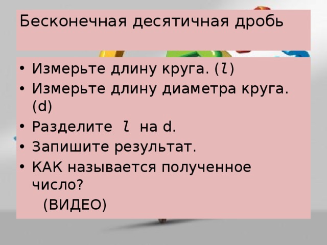 Бесконечная десятичная дробь   Измерьте длину круга. ( l ) Измерьте длину диаметра круга. (d) Разделите l на d. Запишите результат. КАК называется полученное число?  (ВИДЕО) 
