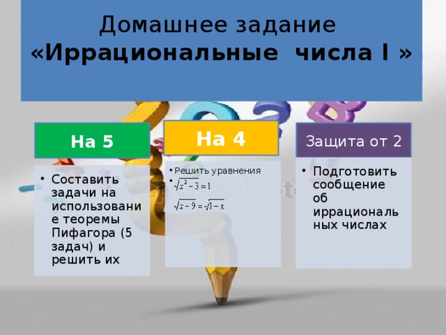 Домашнее задание  «Иррациональные числа I »   На 4 На 5 Защита от 2 Подготовить сообщение об иррациональных числах Подготовить сообщение об иррациональных числах Решить уравнения  Решить уравнения Составить задачи на использование теоремы Пифагора (5 задач) и решить их Составить задачи на использование теоремы Пифагора (5 задач) и решить их 