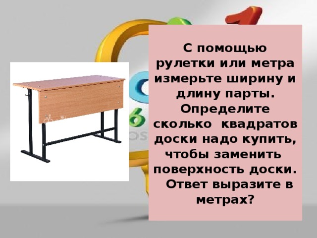 С помощью рулетки или метра измерьте ширину и длину парты. Определите сколько квадратов доски надо купить, чтобы заменить поверхность доски. Ответ выразите в метрах? 
