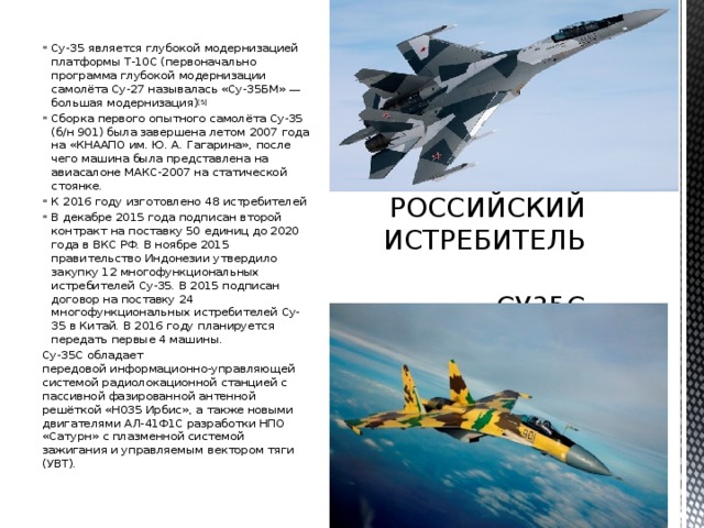Су-35 является глубокой модернизацией платформы Т-10С (первоначально программа глубокой модернизации самолёта Су-27 называлась «Су-35БМ» — большая модернизация) [5] Сборка первого опытного самолёта Су-35 (б/н 901) была завершена летом 2007 года на «КНААПО им. Ю. А. Гагарина», после чего машина была представлена на авиасалоне МАКС-2007 на статической стоянке. К 2016 году изготовлено 48 истребителей В декабре 2015 года подписан второй контракт на поставку 50 единиц до 2020 года в ВКС РФ. В ноябре 2015 правительство Индонезии утвердило закупку 12 многофункциональных истребителей Су-35. В 2015 подписан договор на поставку 24 многофункциональных истребителей Су-35 в Китай. В 2016 году планируется передать первые 4 машины. РОССИЙСКИЙ ИСТРЕБИТЕЛЬ  СУ35С Су-35С обладает передовой информационно-управляющей системой радиолокационной станцией с пассивной фазированной антенной решёткой «Н035 Ирбис», а также новыми двигателями АЛ-41Ф1С разработки НПО «Сатурн» с плазменной системой зажигания и управляемым вектором тяги (УВТ). 