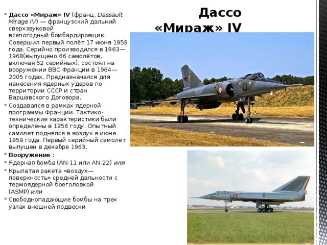 Дассо «Мираж» IV Дассо «Мираж» IV  (франц.  Dassault Mirage IV ) — французский дальний сверхзвуковой всепогодный бомбардировщик. Совершил первый полёт 17 июня 1959 года. Серийно производился в 1963—1968(выпущено 66 самолётов, включая 62 серийных), состоял на вооружении ВВС Франции в 1964—2005 годах. Предназначался для нанесения ядерных ударов по территории СССР и стран Варшавского Договора. Создавался в рамках ядерной программы Франции. Тактико-технические характеристики были определены в 1956 году. Опытный самолет поднялся в воздух в июне 1959 года. Первый серийный самолет выпущен в декабре 1963. Вооружение  : Ядерная бомба (AN-11 или AN-22)  или Крылатая ракета «воздух—поверхность» средней дальности с термоядерной боеголовкой (ASMP)  или Свободнопадающие бомбы на трех узлах внешней подвески 
