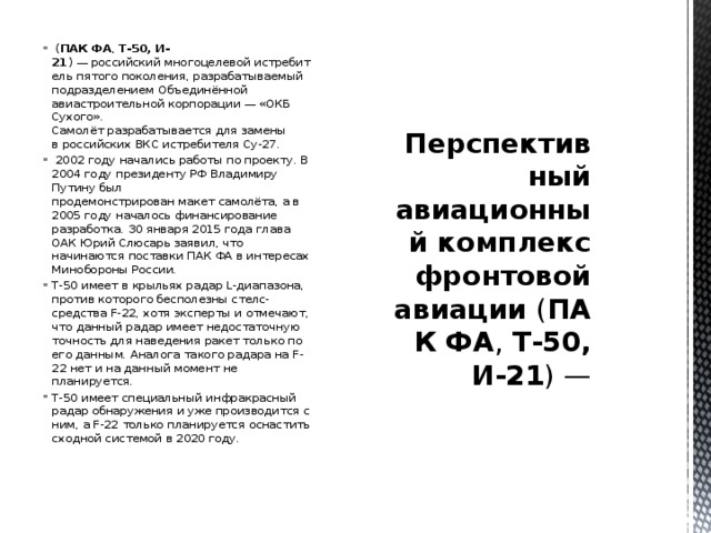   ( ПАК ФА ,  Т-50, И-21 ) — российский многоцелевой истребитель пятого поколения, разрабатываемый подразделением Объединённой авиастроительной корпорации — «ОКБ Сухого».  Самолёт разрабатывается для замены в российских ВКС истребителя Су-27.   2002 году начались работы по проекту. В 2004 году президенту РФ Владимиру Путину был продемонстрирован макет самолёта, а в 2005 году началось финансирование разработка. 30 января 2015 года глава ОАК Юрий Слюсарь заявил, что начинаются поставки ПАК ФА в интересах Минобороны России. Т-50 имеет в крыльях радар L-диапазона, против которого бесполезны стелс-средства F-22, хотя эксперты и отмечают, что данный радар имеет недостаточную точность для наведения ракет только по его данным. Аналога такого радара на F-22 нет и на данный момент не планируется. Т-50 имеет специальный инфракрасный радар обнаружения и уже производится с ним, а F-22 только планируется оснастить сходной системой в 2020 году. Перспективный авиационный комплекс фронтовой авиации  ( ПАК ФА ,  Т-50, И-21 ) — 