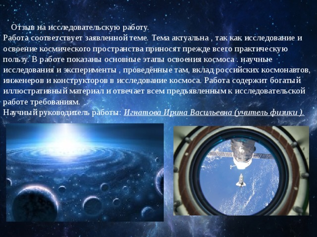 Отзыв на исследовательскую работу.  Работа соответствует заявленной теме. Тема актуальна , так как исследование и освоение космического пространства приносят прежде всего практическую пользу. В работе показаны основные этапы освоения космоса . научные исследования и эксперименты , проведённые там, вклад российских космонавтов, инженеров и конструкторов в исследование космоса. Работа содержит богатый иллюстративный материал и отвечает всем предъявленным к исследовательской работе требованиям.  Научный руководитель работы: Игнатова Ирина Васильевна (учитель физики ).   