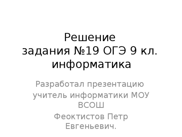 Решение  задания №19 ОГЭ 9 кл.  информатика Разработал презентацию учитель информатики МОУ ВСОШ Феоктистов Петр Евгеньевич.