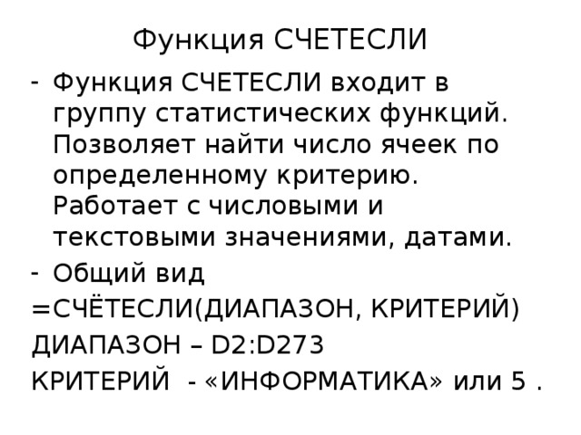Функция СЧЕТЕСЛИ Функция СЧЕТЕСЛИ входит в группу статистических функций. Позволяет найти число ячеек по определенному критерию. Работает с числовыми и текстовыми значениями, датами. Общий вид =СЧЁТЕСЛИ(ДИАПАЗОН, КРИТЕРИЙ) ДИАПАЗОН – D2:D273 КРИТЕРИЙ - «ИНФОРМАТИКА» или 5 .