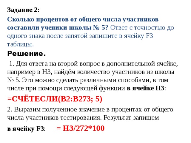 Задание 2: Сколько про­цен­тов от об­ще­го числа участ­ни­ков составили уче­ни­ки школы № 5? Ответ с точ­но­стью до од­но­го знака после за­пя­той запишите в ячей­ку F3 таблицы.  Решение.  1. Для от­ве­та на вто­рой вопрос в до­пол­ни­тель­ной ячейке, на­при­мер в НЗ, найдём ко­ли­че­ство участников из школы № 5. Это можно сде­лать различными способами, в том числе при по­мо­щи следующей функции в ячейке H3 :  =СЧЁТЕСЛИ(В2:В273; 5) 2. Вы­ра­зим полученное зна­че­ние в про­цен­тах от об­ще­го числа участ­ни­ков тестирования. Ре­зуль­тат запишем в ячей­ку F3 :  = НЗ/272*100
