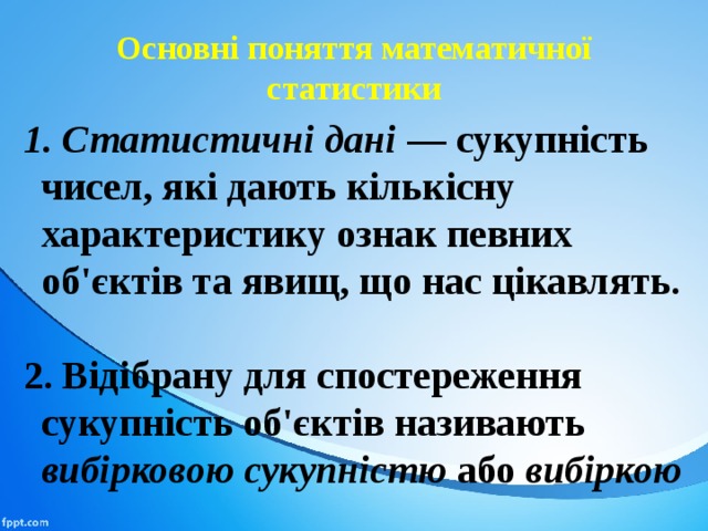 Основні поняття математичної статистики 1. Статистичні дані — сукупність чисел, які дають кількіс­ну характеристику ознак певних об'єктів та явищ, що нас цікавлять.  2. Відібрану для спостереження сукупність об'єктів називають вибірковою сукупністю або вибіркою 