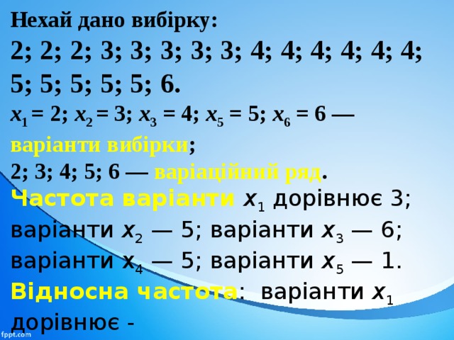 Нехай дано вибірку: 2; 2; 2; 3; 3; 3; 3; 3; 4; 4; 4; 4; 4; 4; 5; 5; 5; 5; 5; 6. х 1  = 2; х 2 = 3; х 3  = 4; х 5 = 5; х 6  = 6 — варіанти вибірки ; 2; 3; 4; 5; 6 — варіаційний ряд .  Частота варіанти х 1  дорівнює 3; варіанти х 2  — 5; варіан­ти х 3  — 6; варіанти х 4 — 5; варіанти х 5  — 1. Відносна частота : варіанти х 1 дорівнює -  3/20 =15%; варіанти х 2  — 5/20 = 25%. 