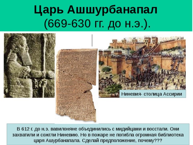 Царь Ашшурбанапал   (669-630 гг. до н.э.). Ниневия - столица Ассирии В 612 г. до н.э. вавилоняне объединились с мидийцами и восстали. Они захватили и сожгли Ниневию. Но в пожаре не погибла огромная библиотека царя Ашурбанапала. Сделай предположение, почему??? 