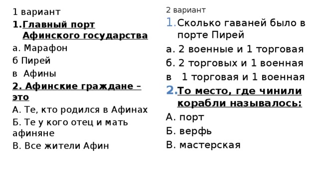 2 вариант Сколько гаваней было в порте Пирей а. 2 военные и 1 торговая б. 2 торговых и 1 военная в 1 торговая и 1 военная То место, где чинили корабли называлось: А. порт Б. верфь В. мастерская 1 вариант Главный порт Афинского государства а. Марафон б Пирей в Афины 2. Афинские граждане – это А. Те, кто родился в Афинах Б. Те у кого отец и мать афиняне В. Все жители Афин 