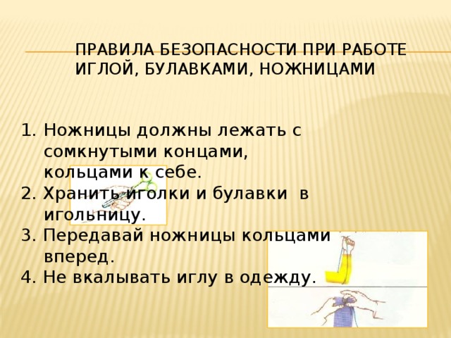 Правила безопасности при работе иглой, булавками, ножницами Ножницы должны лежать с сомкнутыми концами, кольцами к себе. 2. Хранить иголки и булавки в игольницу. 3. Передавай ножницы кольцами вперед. 4. Не вкалывать иглу в одежду. 