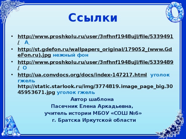 Ссылки http://www.proshkolu.ru/user/3nfhnf1948ujl/file/5339491/  А  http://st.gdefon.ru/wallpapers_original/179052_(www.GdeFon.ru).jpg  нежный фон http://www.proshkolu.ru/user/3nfhnf1948ujl/file/5339489/  О http://ua.convdocs.org/docs/index-147217.html  уголок гжель http://static.starlook.ru/img/3774819.image_page_big.3045953671.jpg уголок гжель Автор шаблона Пасечник Елена Аркадьевна, учитель истории МБОУ «СОШ №6»  г. Братска Иркутской области 