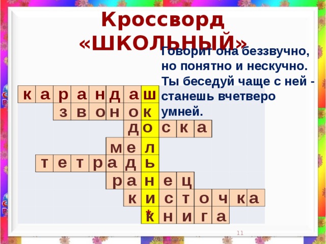 Кроссворд «ШКОЛЬНЫЙ» Говорит она беззвучно,  но понятно и нескучно.  Ты беседуй чаще с ней -  станешь вчетверо умней.    к а р а н д а ш                                                                                                                                                                 з в о н о к д о с к а м е л  т е т р а д ь  р а н е ц к и с т о ч к а * к н и г а