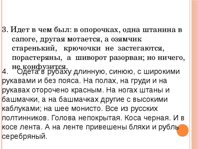 3. Идет в чем был: в опорочках, одна штанина в сапоге, другая мотается, а озямчик старенький, крючочки не застегаются, порастеряны, а шиворот разорван; но ничего, не конфузится. 4. Одета в рубаху длинную, синюю, с широкими рукавами и без пояса. На полах, на груди и на рукавах оторочено красным. На ногах штаны и башмачки, а на башмачках другие с высокими каблуками; на шее монисто. Все из русских полтинников. Голова непокрытая. Коса черная. И в косе лента. А на ленте привешены бляхи и рубль серебряный. 