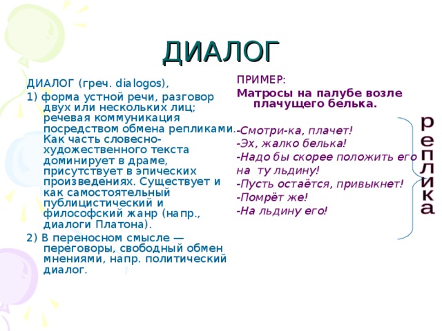 ДИАЛОГ ПРИМЕР: Матросы на палубе возле плачущего белька.  - Смотри-ка, плачет! -Эх, жалко белька! -Надо бы скорее положить его на ту льдину! -Пусть остаётся, привыкнет! -Помрёт же! -На льдину его! ДИАЛОГ (греч. dialogos), 1) форма устной речи, разговор двух или нескольких лиц; речевая коммуникация посредством обмена репликами. Как часть словесно-художественного текста доминирует в драме, присутствует в эпических произведениях. Существует и как самостоятельный публицистический и философский жанр (напр., диалоги Платона). 2) В переносном смысле — переговоры, свободный обмен мнениями, напр. политический диалог. 